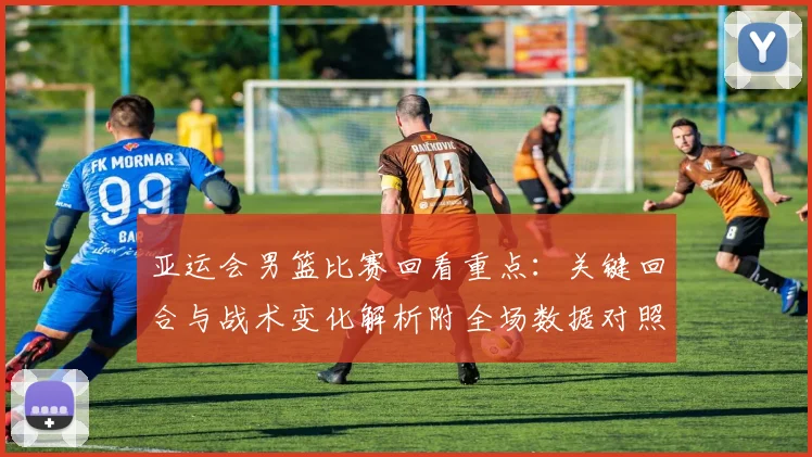 亚运会男篮比赛回看重点：关键回合与战术变化解析附全场数据对照