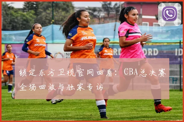 锁定东方卫视官网回看:CBA总决赛全场回放与独家专访