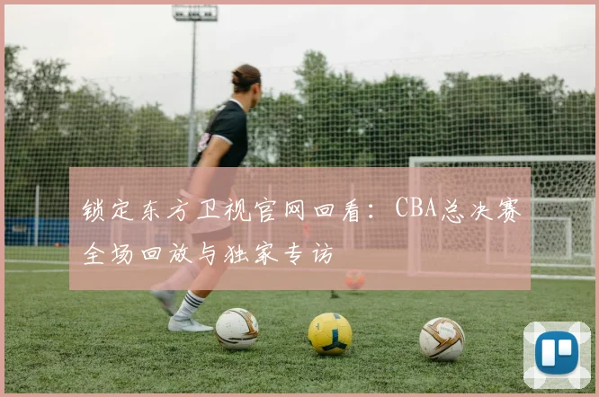 锁定东方卫视官网回看:CBA总决赛全场回放与独家专访
