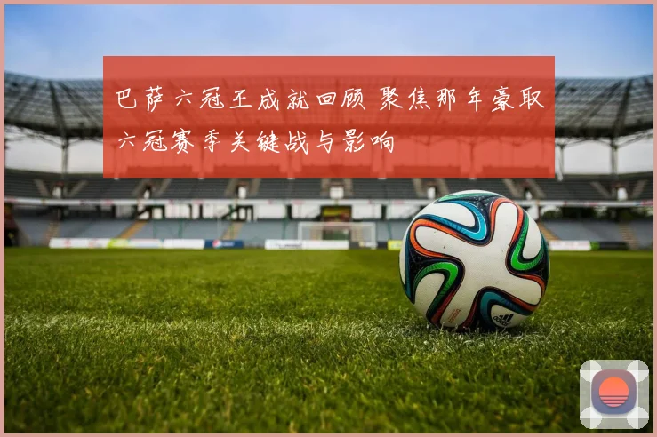 巴萨六冠王成就回顾 聚焦那年豪取六冠赛季关键战与影响