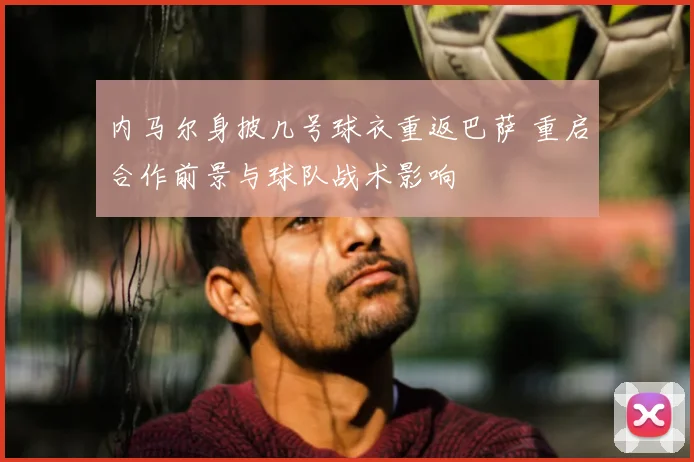 内马尔身披几号球衣重返巴萨 重启合作前景与球队战术影响