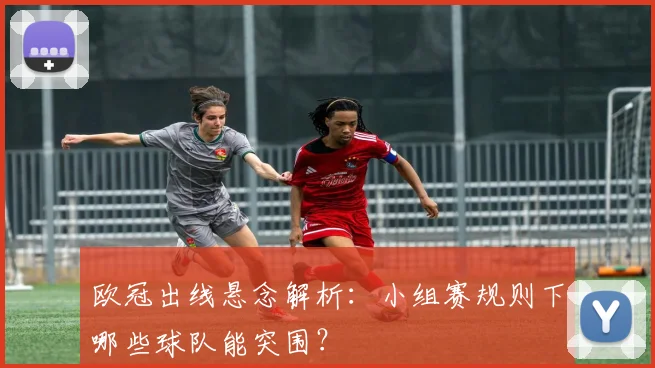 欧冠出线悬念解析:小组赛规则下哪些球队能突围?