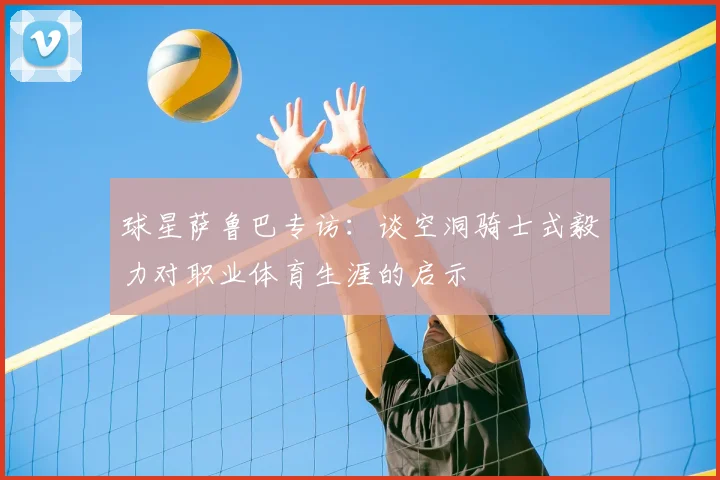 球星萨鲁巴专访：谈空洞骑士式毅力对职业体育生涯的启示