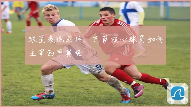 球星表现点评：巴萨核心球员如何主宰西甲赛场