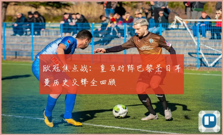 欧冠焦点战:皇马对阵巴黎圣日耳曼历史交锋全回顾