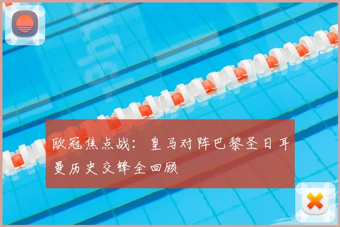 欧冠焦点战:皇马对阵巴黎圣日耳曼历史交锋全回顾